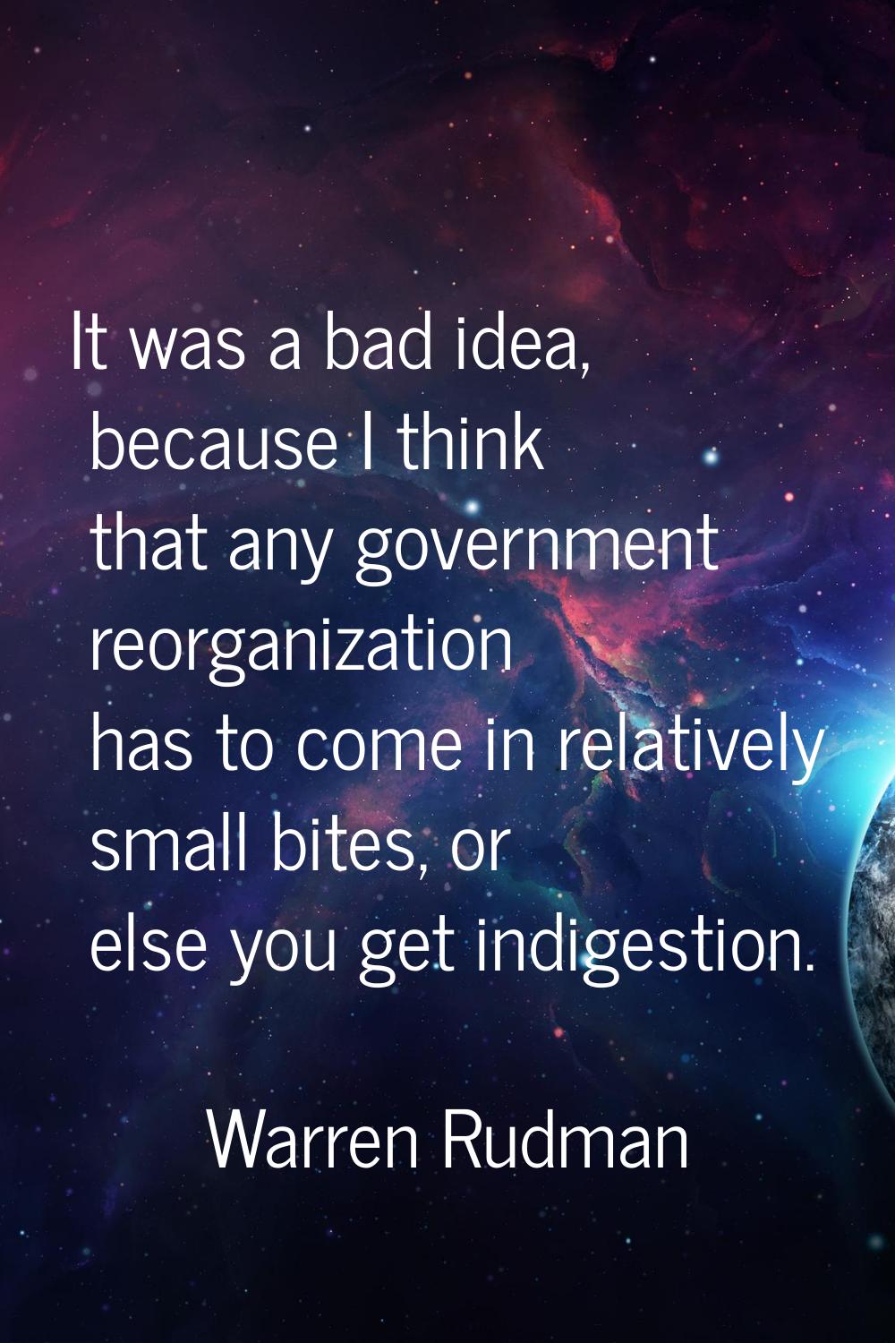 It was a bad idea, because I think that any government reorganization has to come in relatively sma