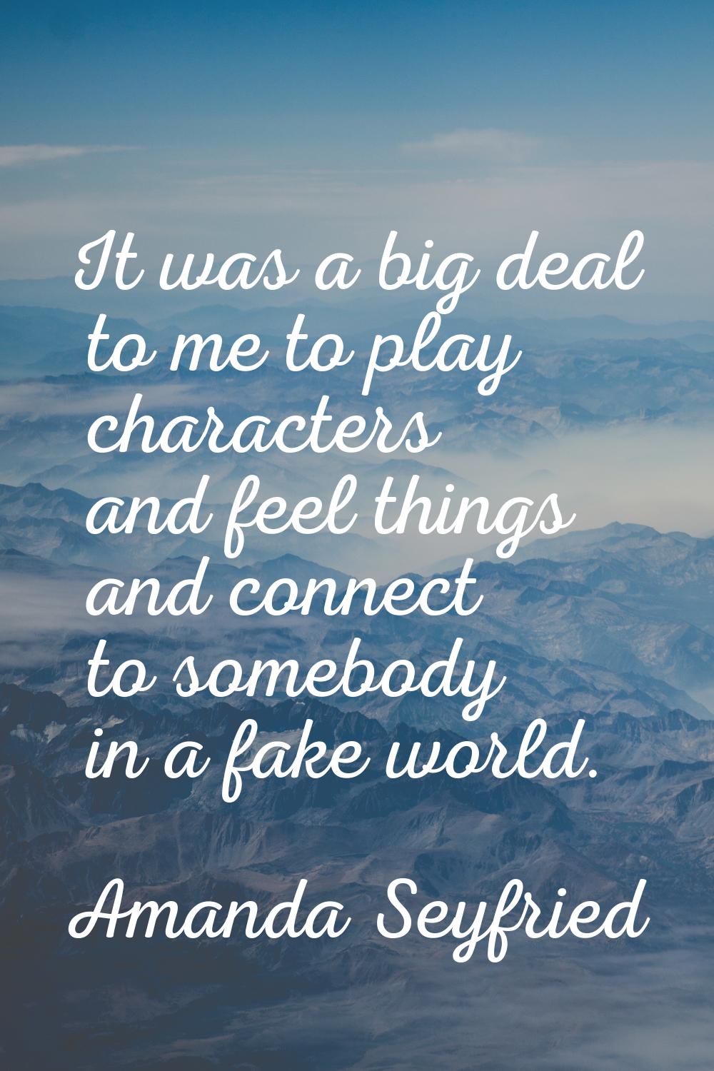 It was a big deal to me to play characters and feel things and connect to somebody in a fake world.