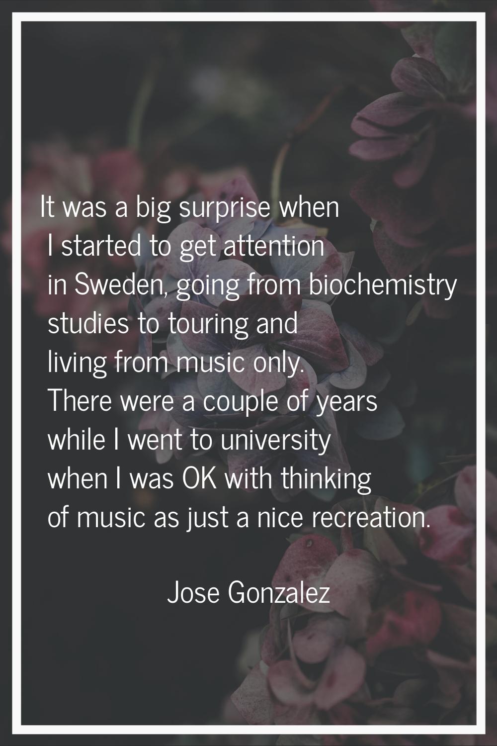 It was a big surprise when I started to get attention in Sweden, going from biochemistry studies to