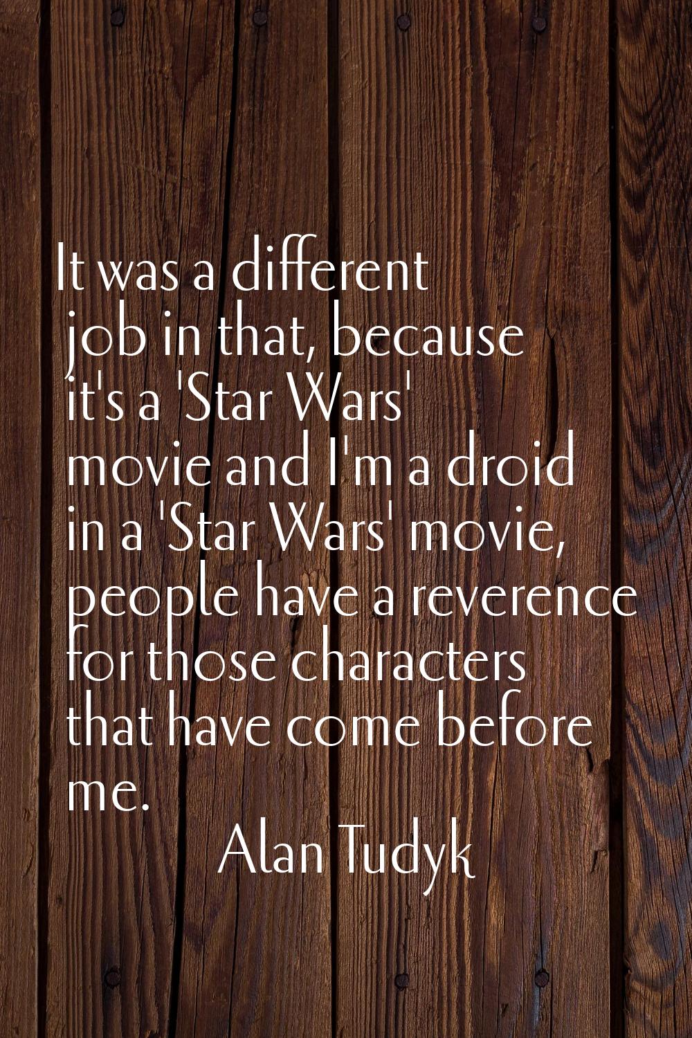 It was a different job in that, because it's a 'Star Wars' movie and I'm a droid in a 'Star Wars' m