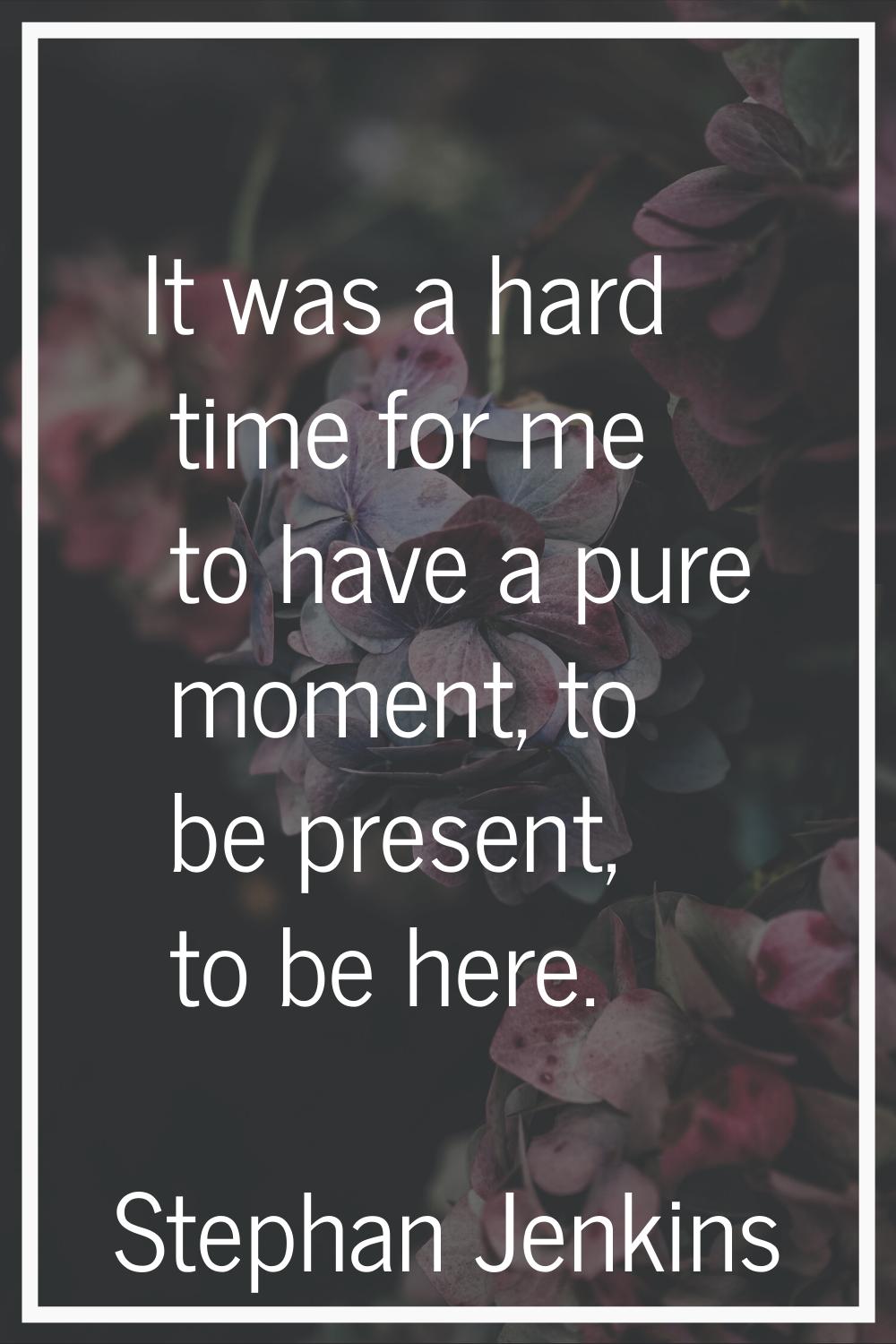 It was a hard time for me to have a pure moment, to be present, to be here.