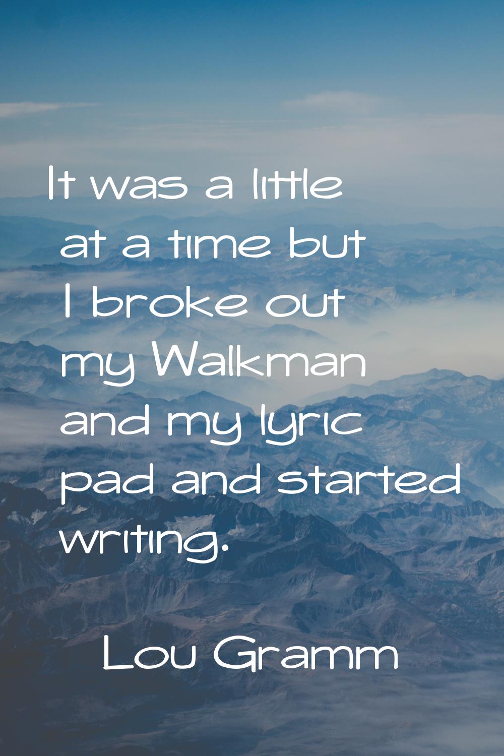It was a little at a time but I broke out my Walkman and my lyric pad and started writing.