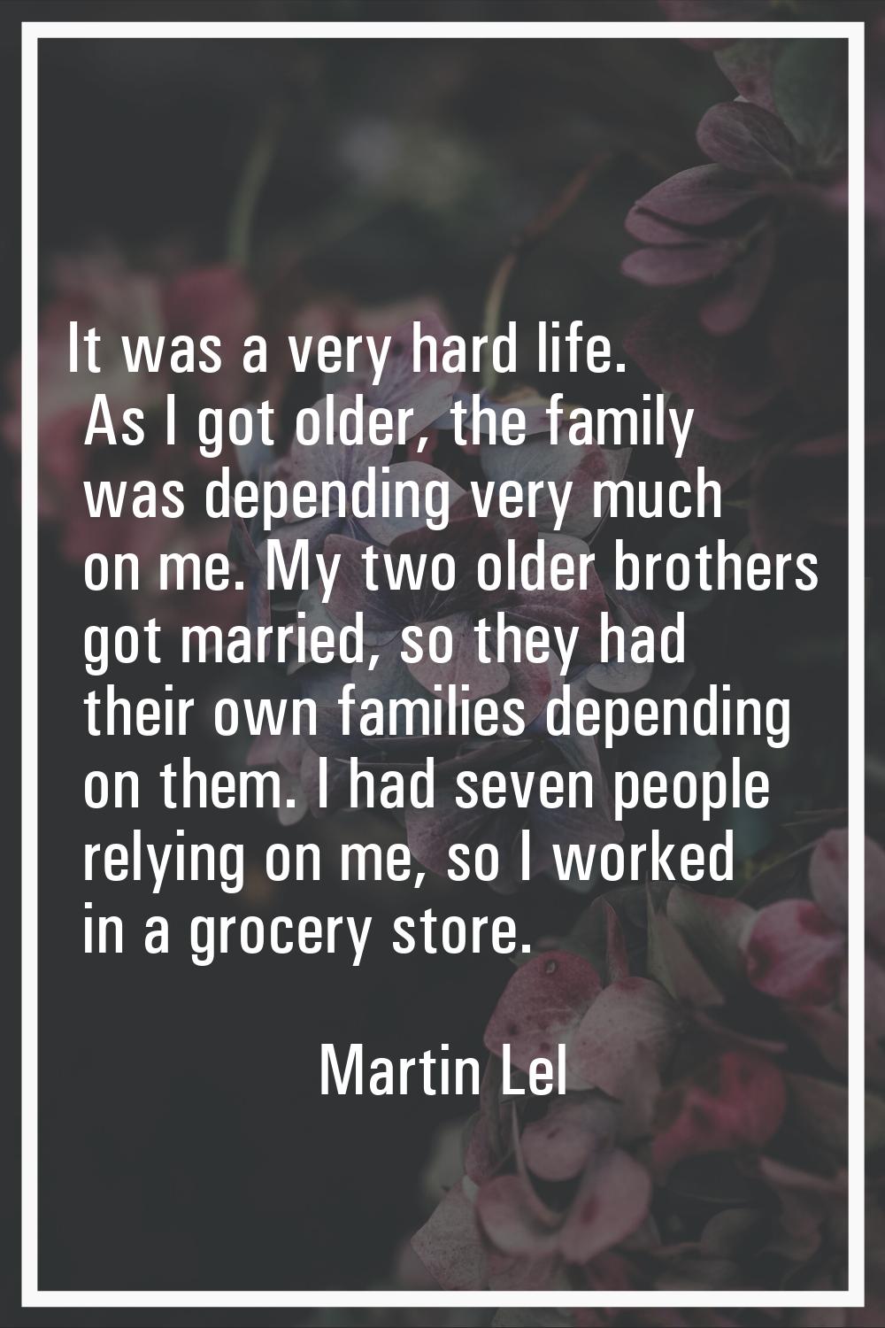 It was a very hard life. As I got older, the family was depending very much on me. My two older bro
