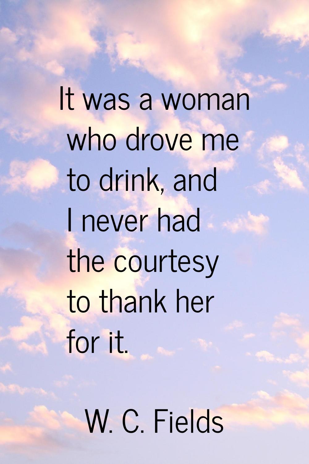 It was a woman who drove me to drink, and I never had the courtesy to thank her for it.