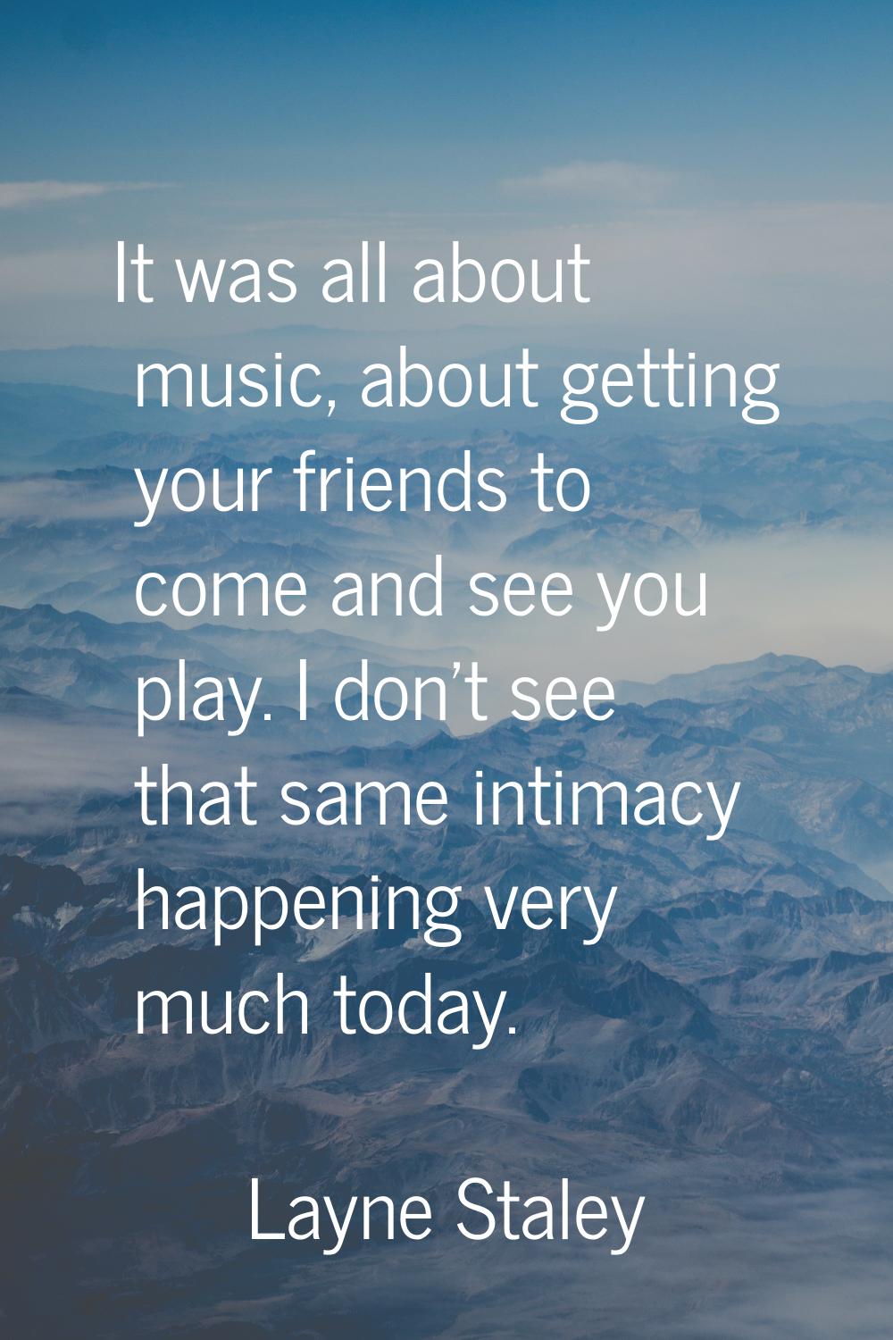 It was all about music, about getting your friends to come and see you play. I don't see that same 