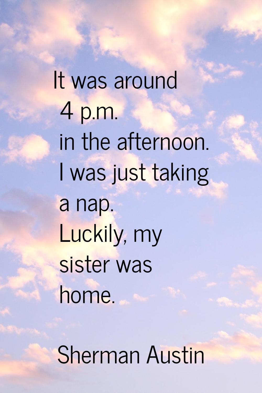 It was around 4 p.m. in the afternoon. I was just taking a nap. Luckily, my sister was home.