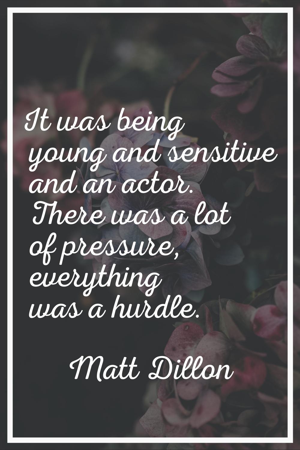 It was being young and sensitive and an actor. There was a lot of pressure, everything was a hurdle