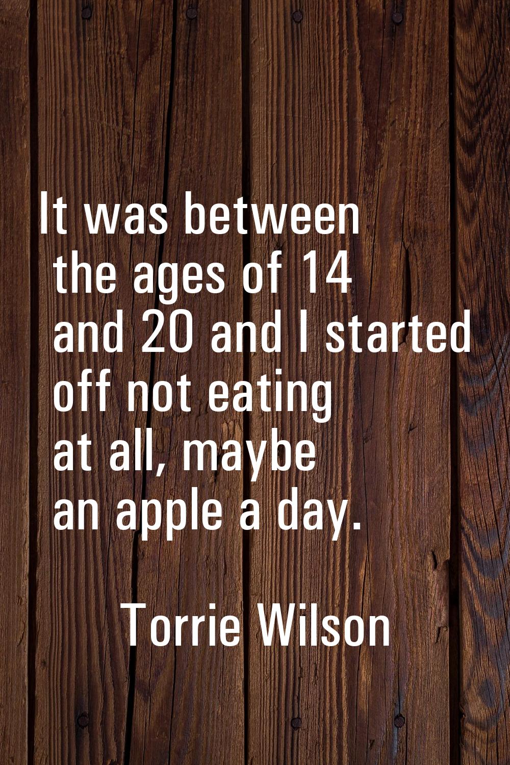 It was between the ages of 14 and 20 and I started off not eating at all, maybe an apple a day.