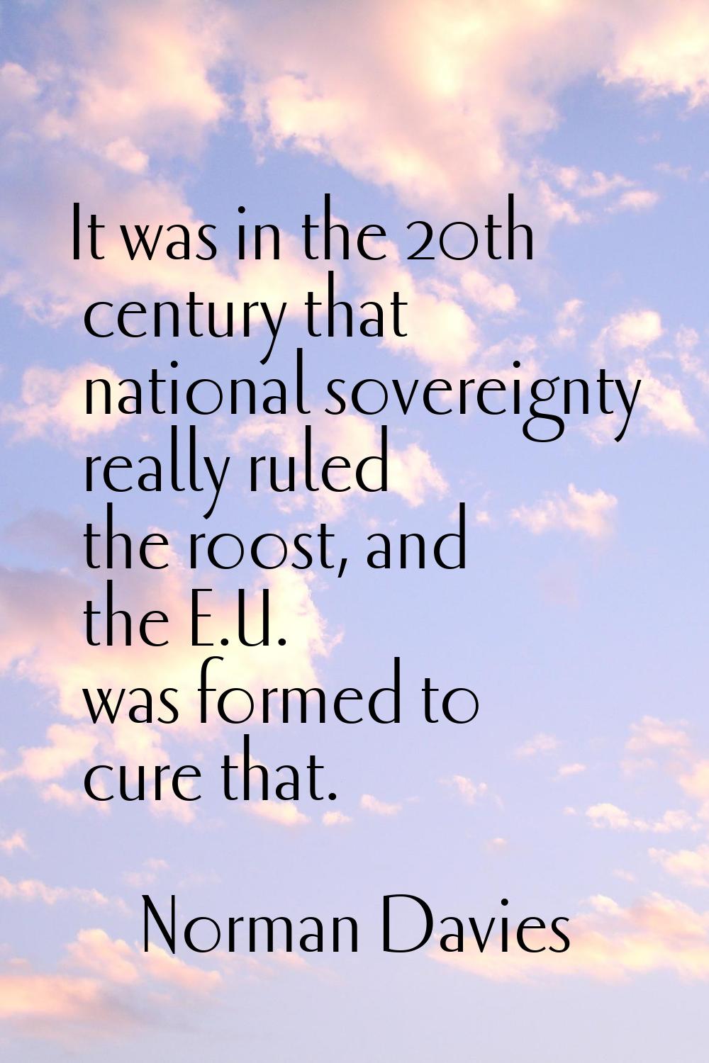 It was in the 20th century that national sovereignty really ruled the roost, and the E.U. was forme