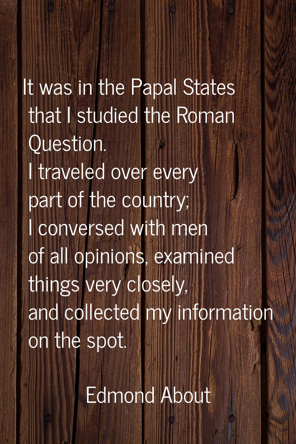 It was in the Papal States that I studied the Roman Question. I traveled over every part of the cou