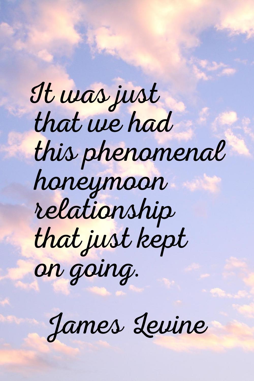 It was just that we had this phenomenal honeymoon relationship that just kept on going.