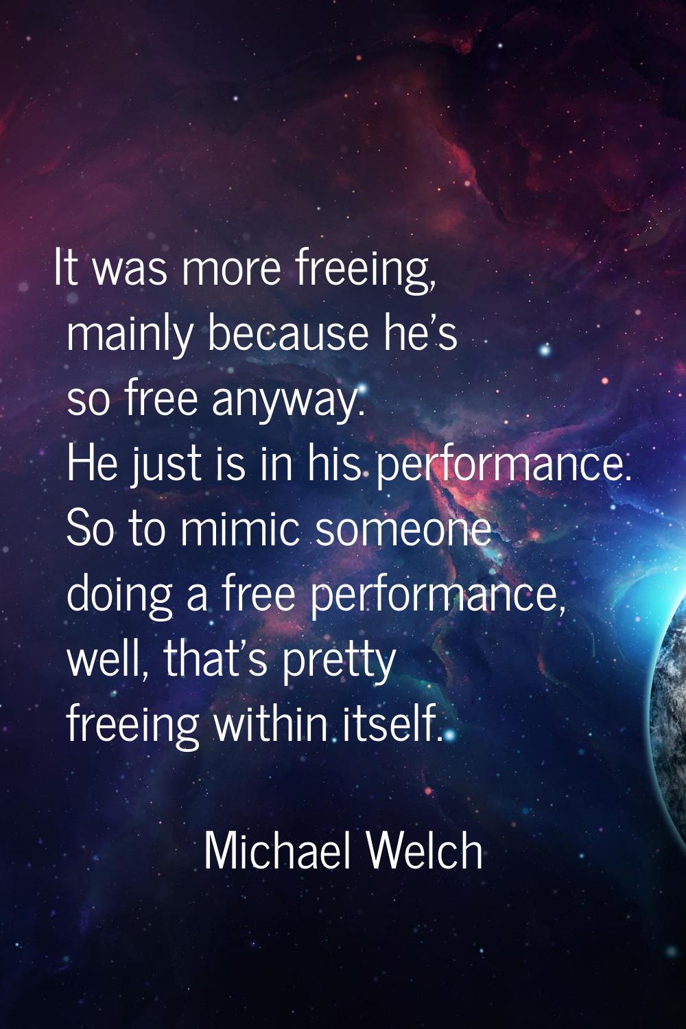 It was more freeing, mainly because he's so free anyway. He just is in his performance. So to mimic