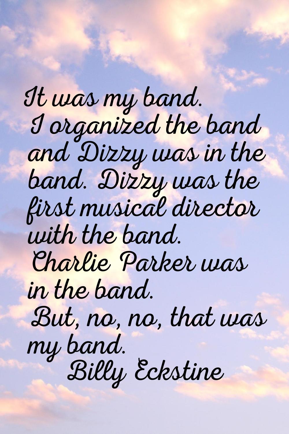 It was my band. I organized the band and Dizzy was in the band. Dizzy was the first musical directo