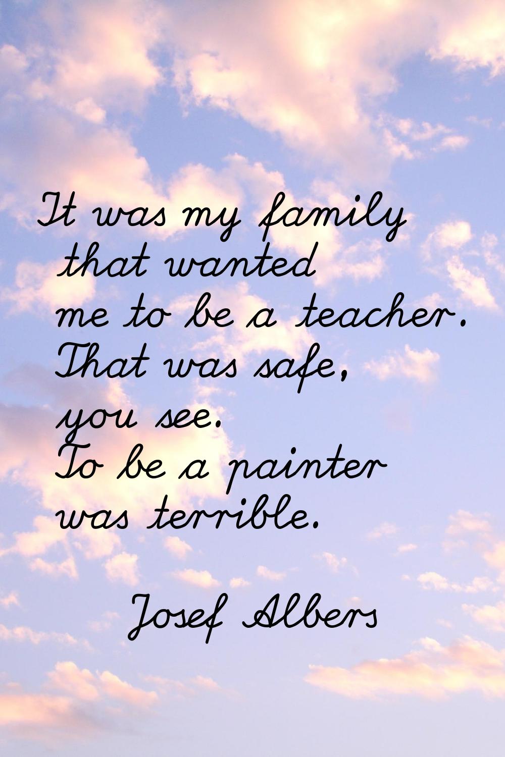 It was my family that wanted me to be a teacher. That was safe, you see. To be a painter was terrib