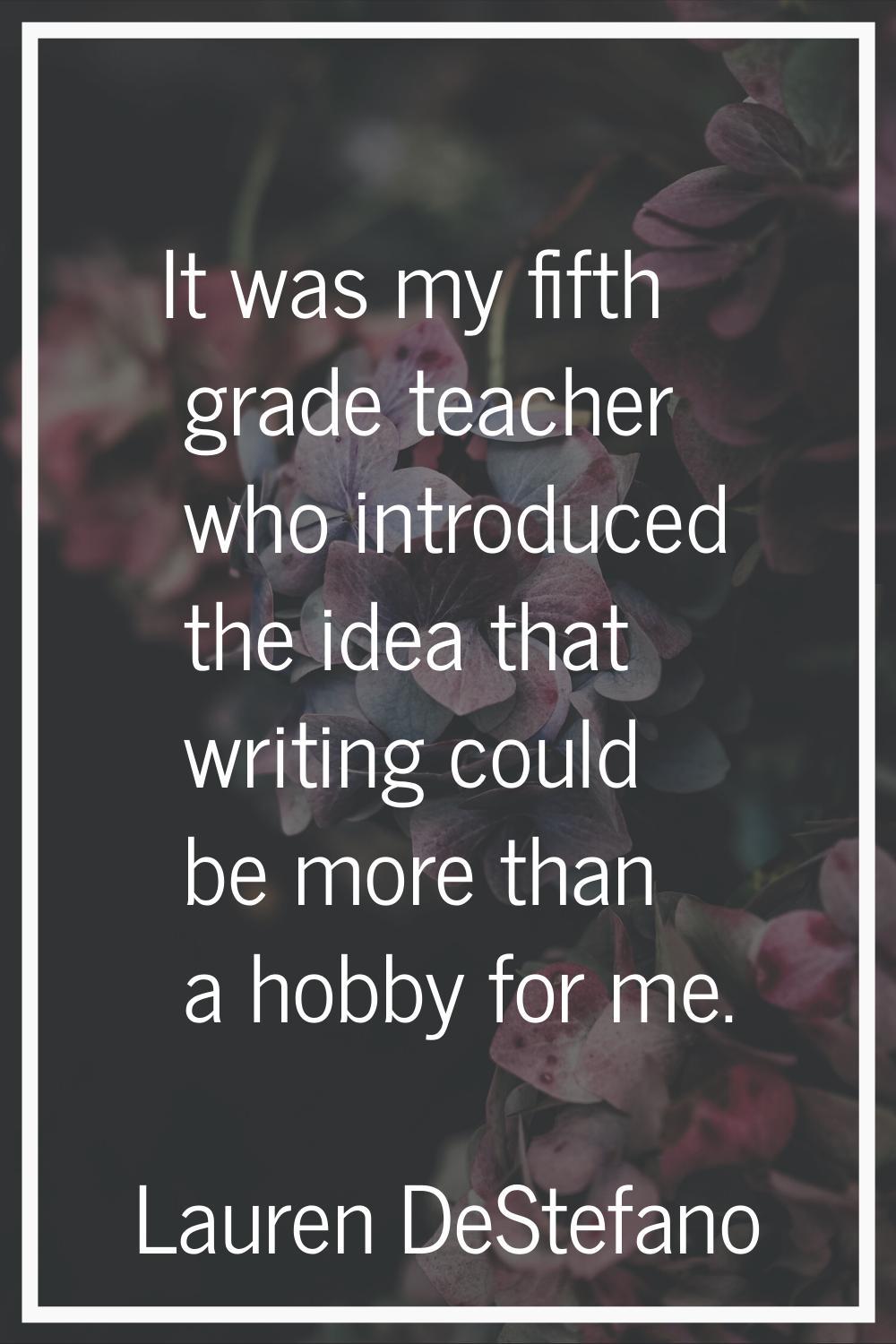 It was my fifth grade teacher who introduced the idea that writing could be more than a hobby for m