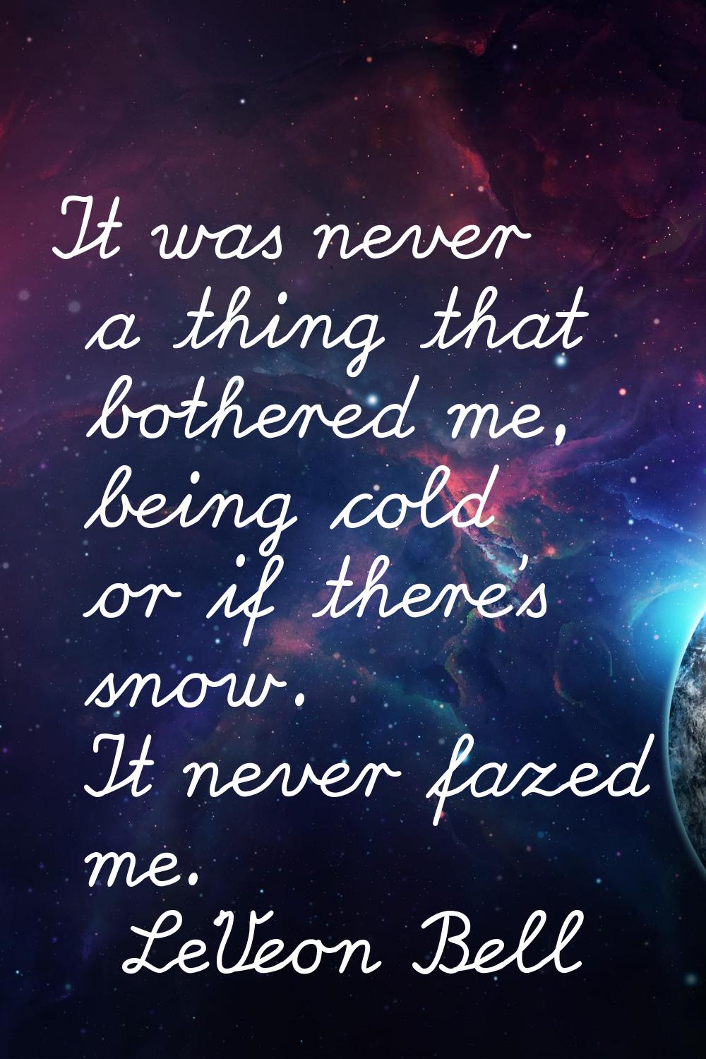 It was never a thing that bothered me, being cold or if there's snow. It never fazed me.