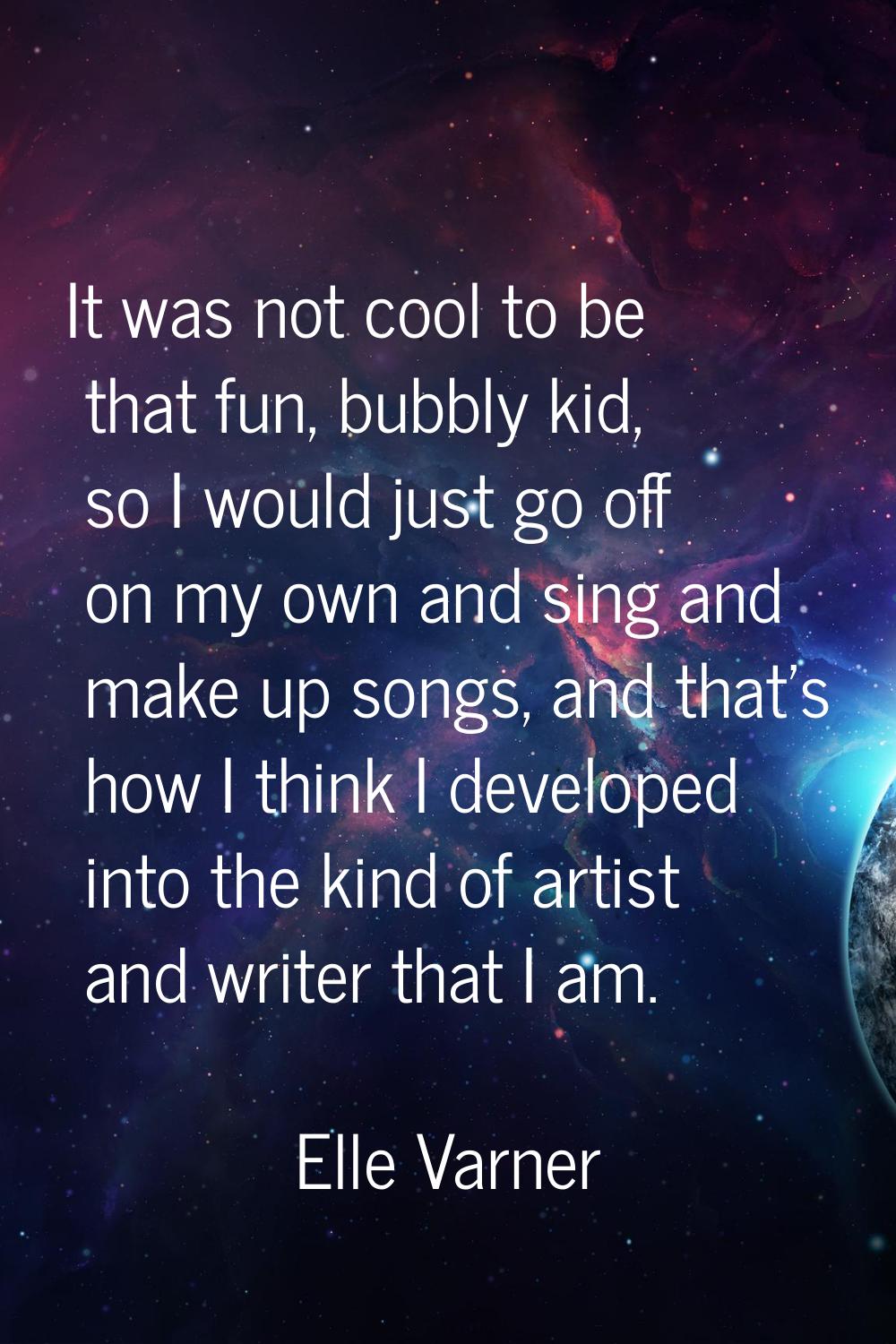 It was not cool to be that fun, bubbly kid, so I would just go off on my own and sing and make up s