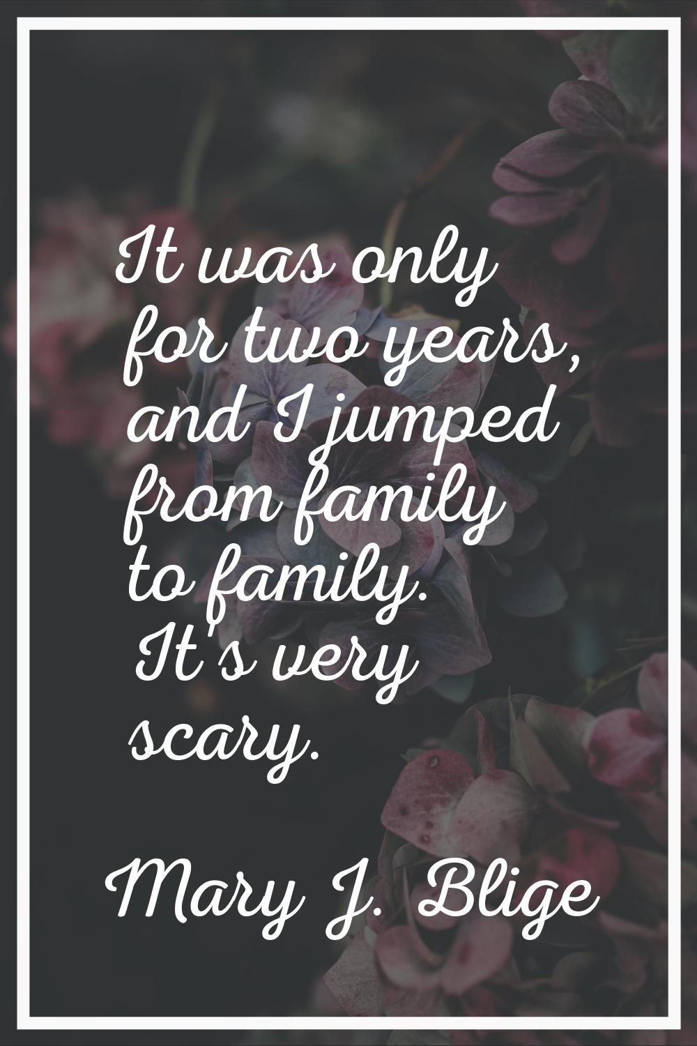 It was only for two years, and I jumped from family to family. It's very scary.