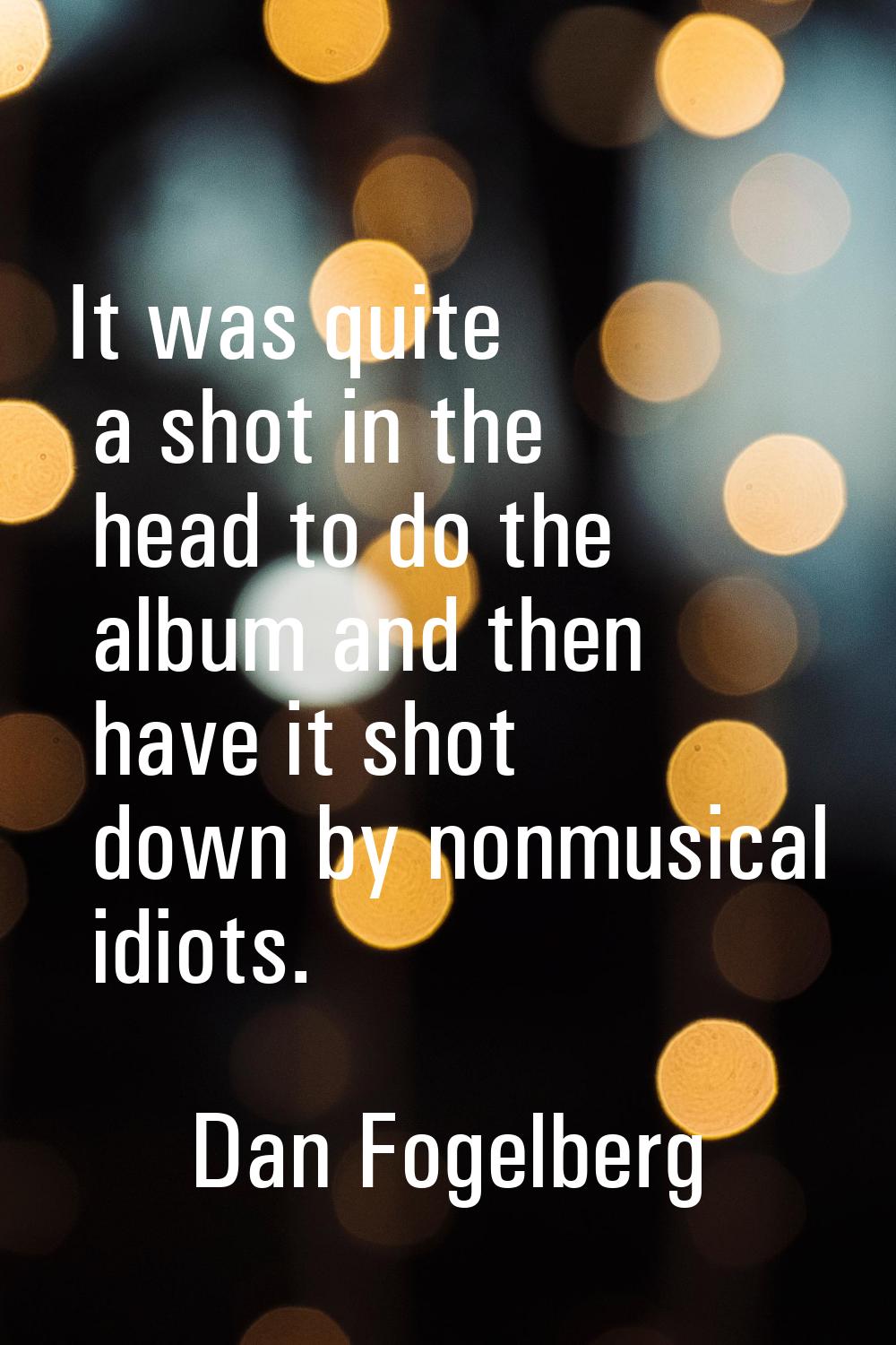 It was quite a shot in the head to do the album and then have it shot down by nonmusical idiots.