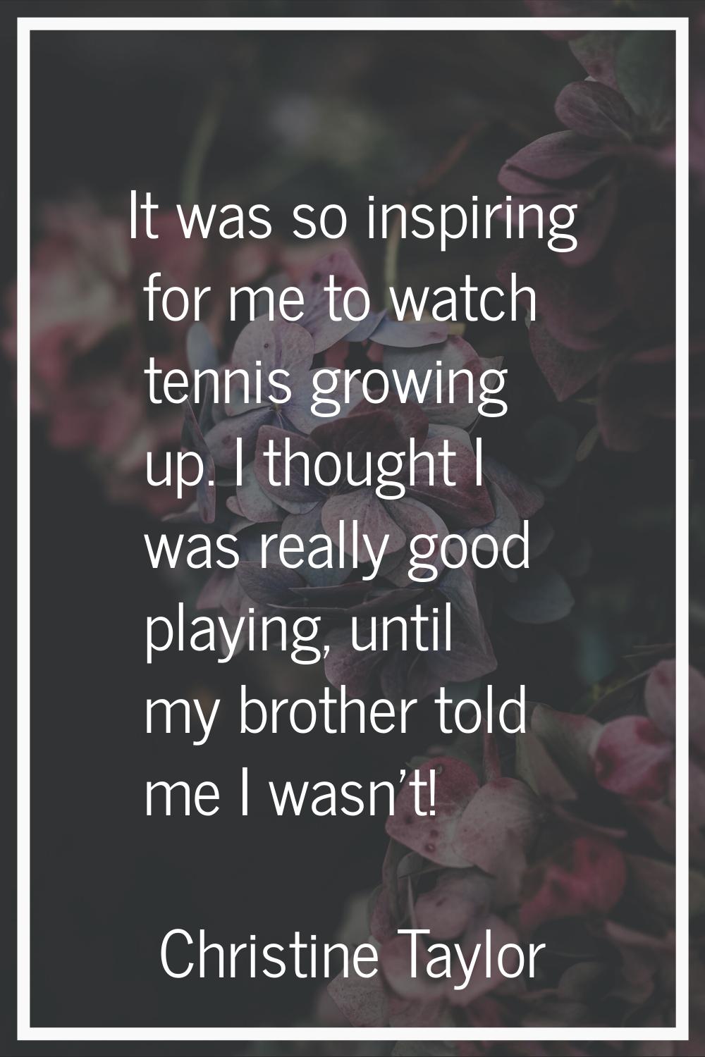 It was so inspiring for me to watch tennis growing up. I thought I was really good playing, until m