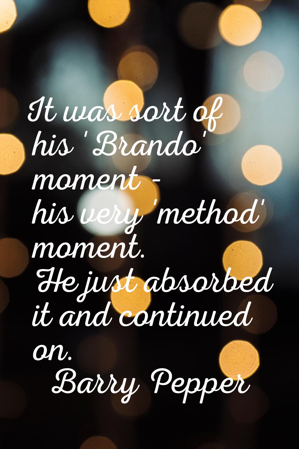 It was sort of his 'Brando' moment - his very 'method' moment. He just absorbed it and continued on