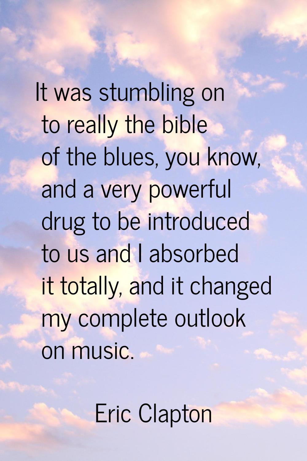 It was stumbling on to really the bible of the blues, you know, and a very powerful drug to be intr