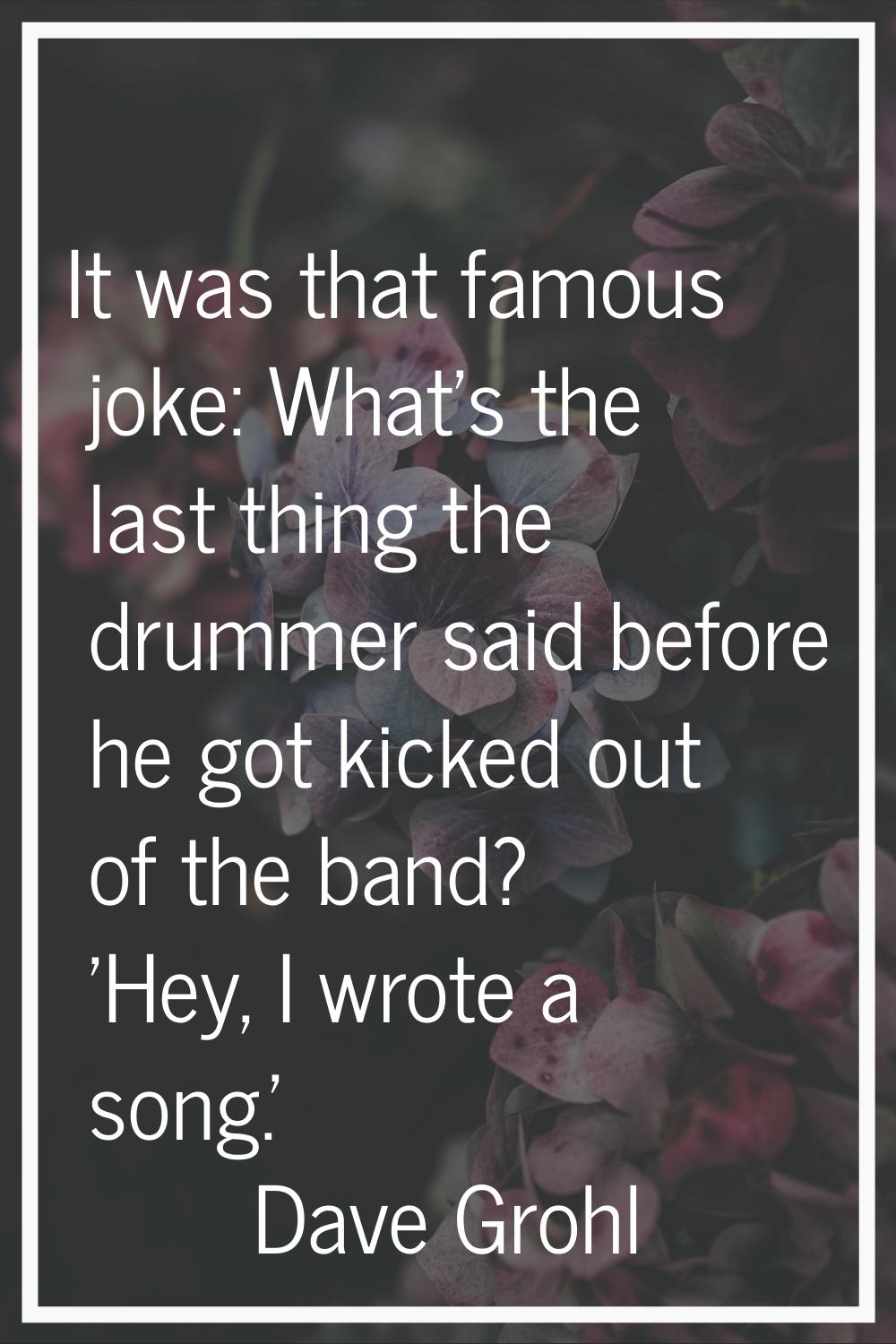 It was that famous joke: What's the last thing the drummer said before he got kicked out of the ban