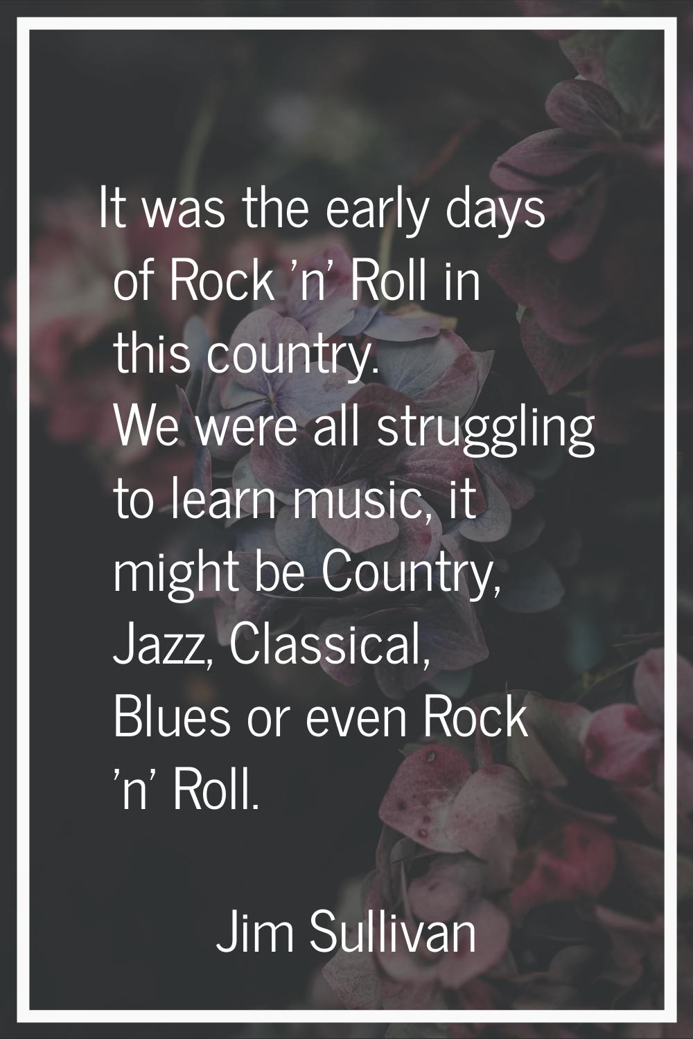 It was the early days of Rock 'n' Roll in this country. We were all struggling to learn music, it m