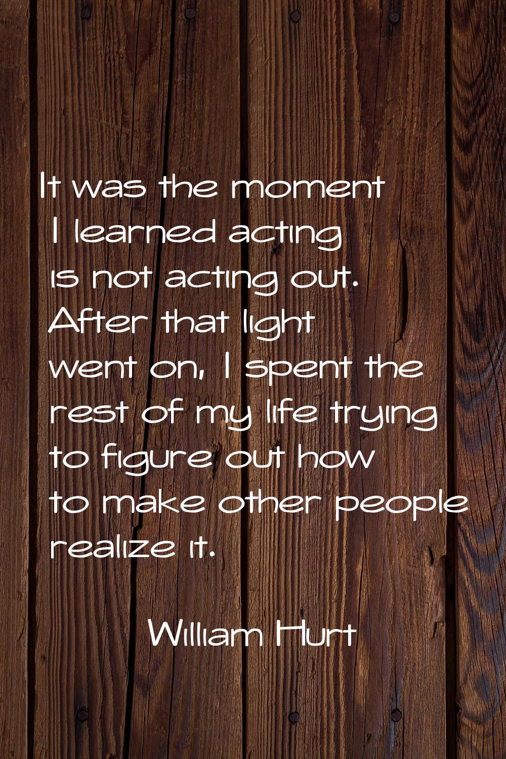 It was the moment I learned acting is not acting out. After that light went on, I spent the rest of