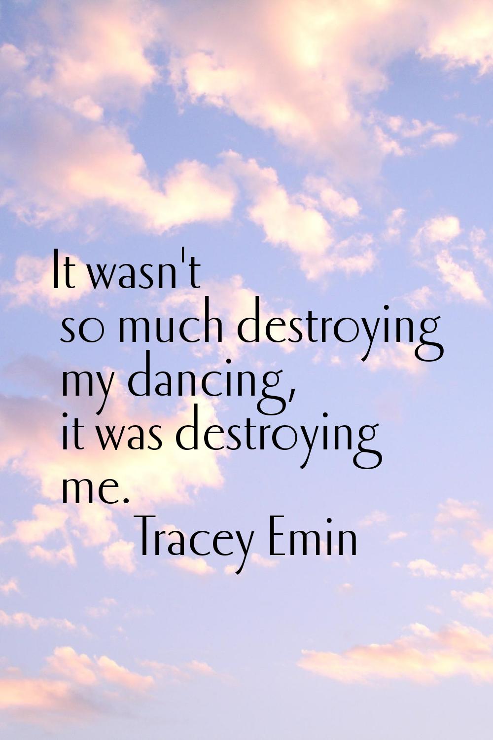 It wasn't so much destroying my dancing, it was destroying me.