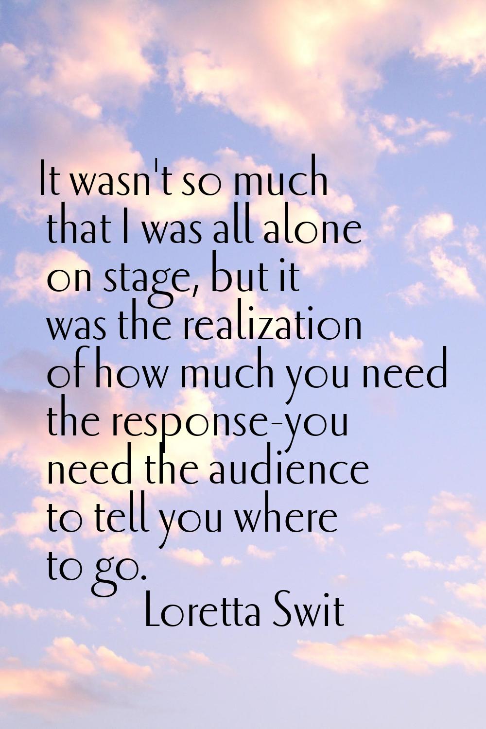 It wasn't so much that I was all alone on stage, but it was the realization of how much you need th