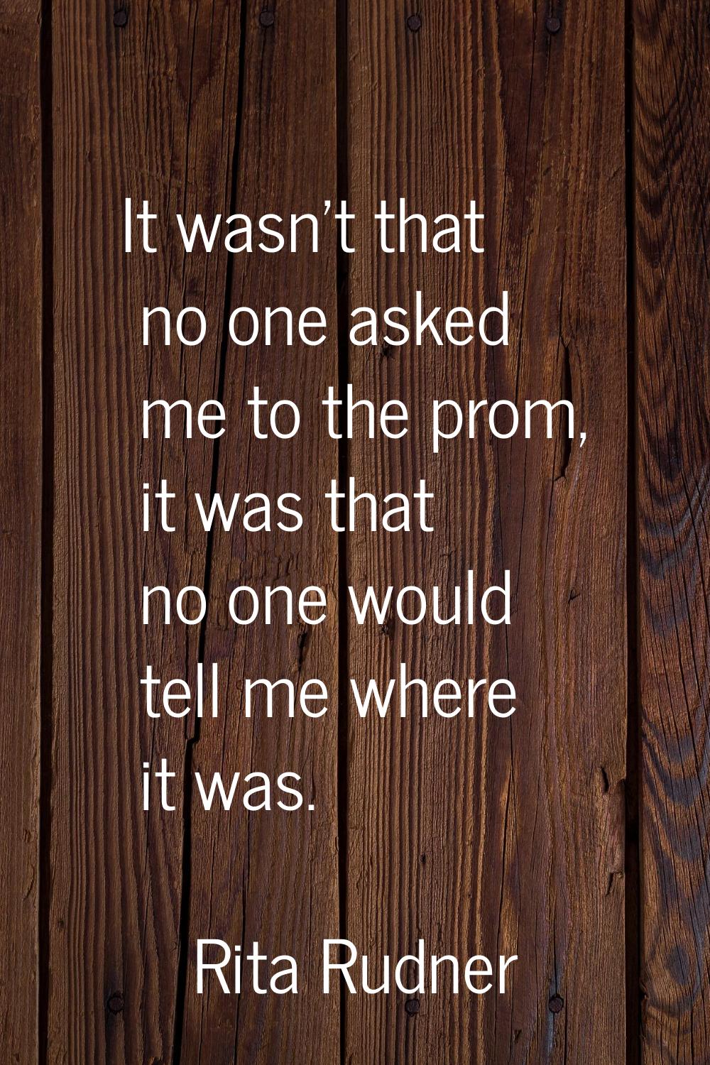 It wasn't that no one asked me to the prom, it was that no one would tell me where it was.