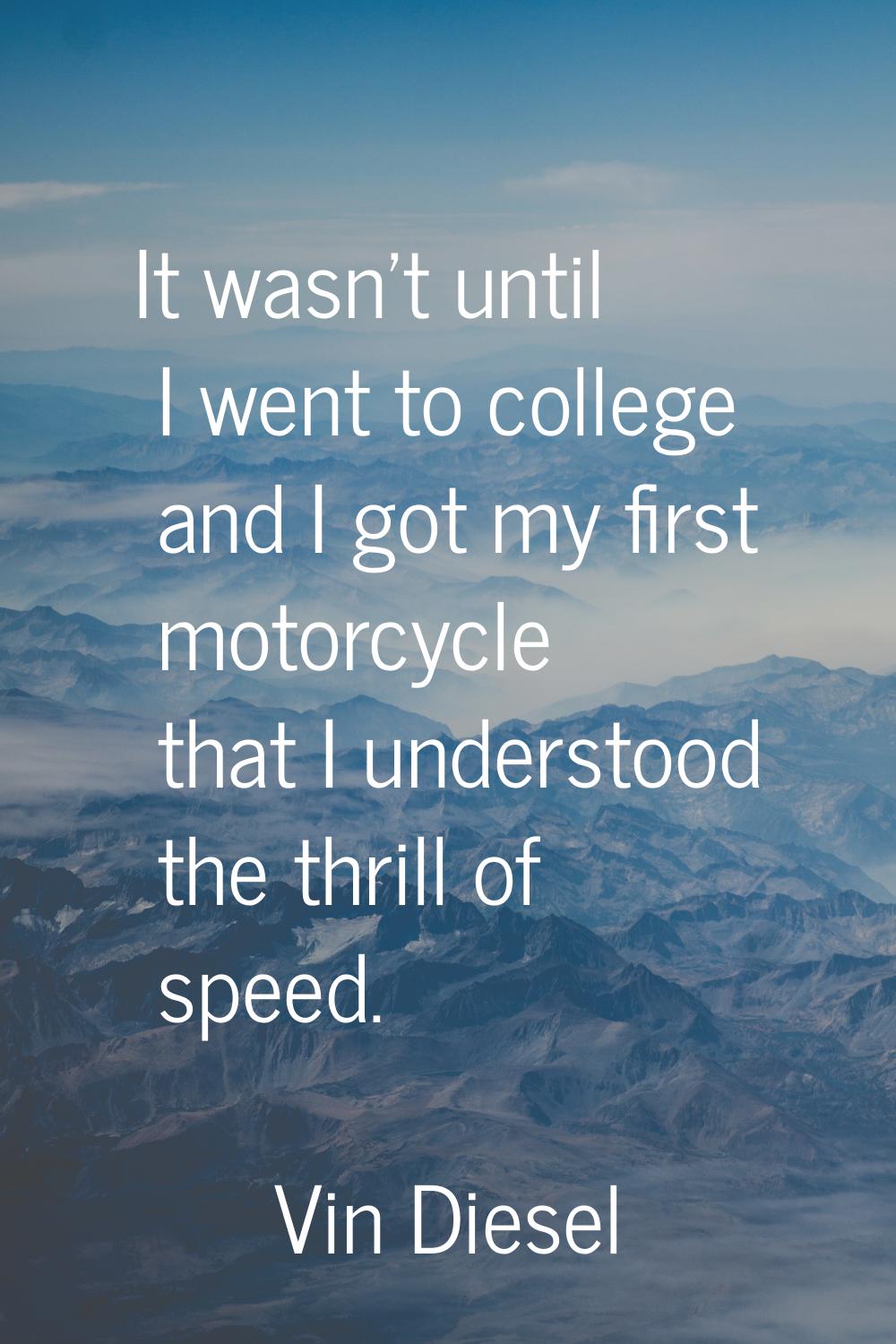 It wasn't until I went to college and I got my first motorcycle that I understood the thrill of spe
