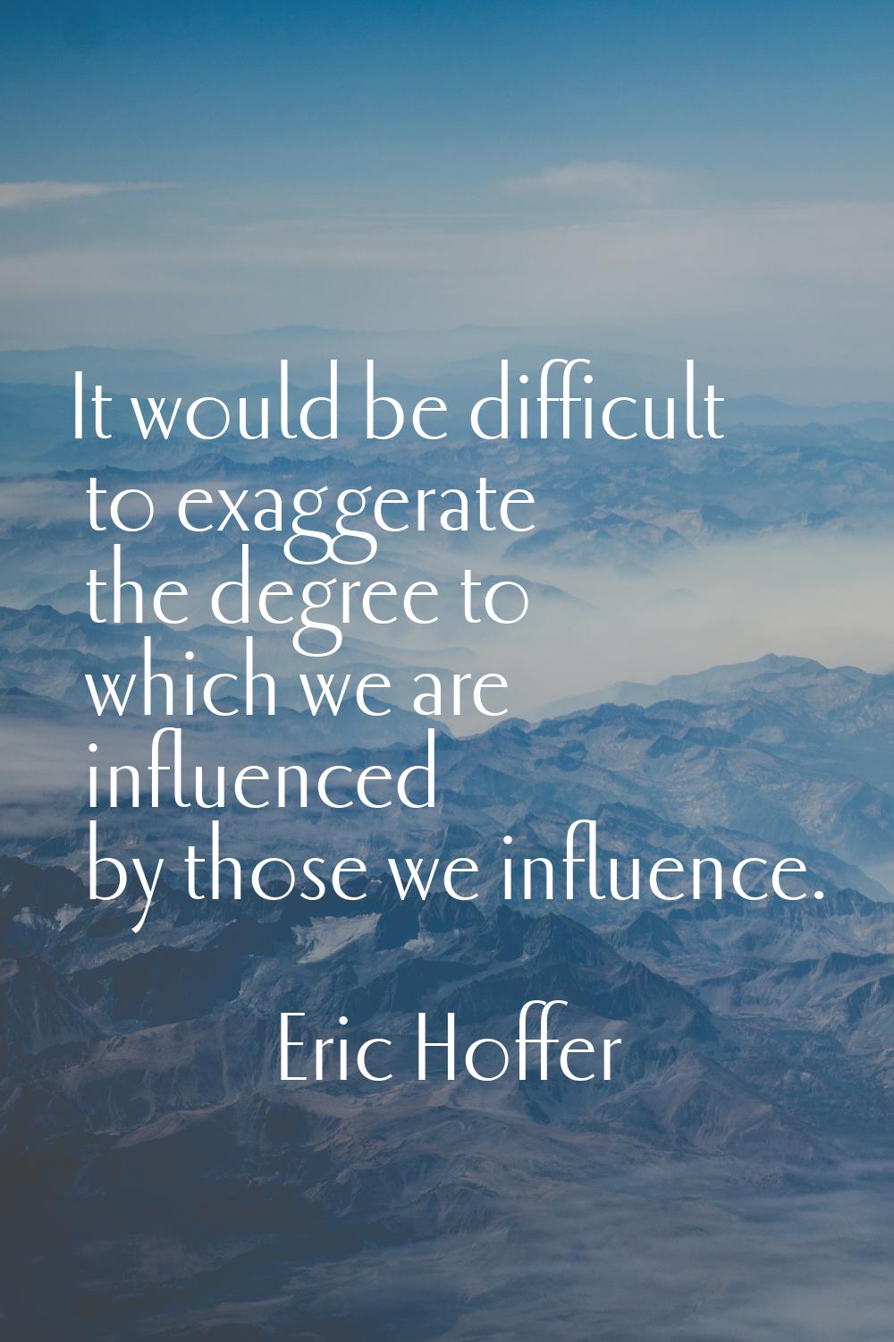 It would be difficult to exaggerate the degree to which we are influenced by those we influence.