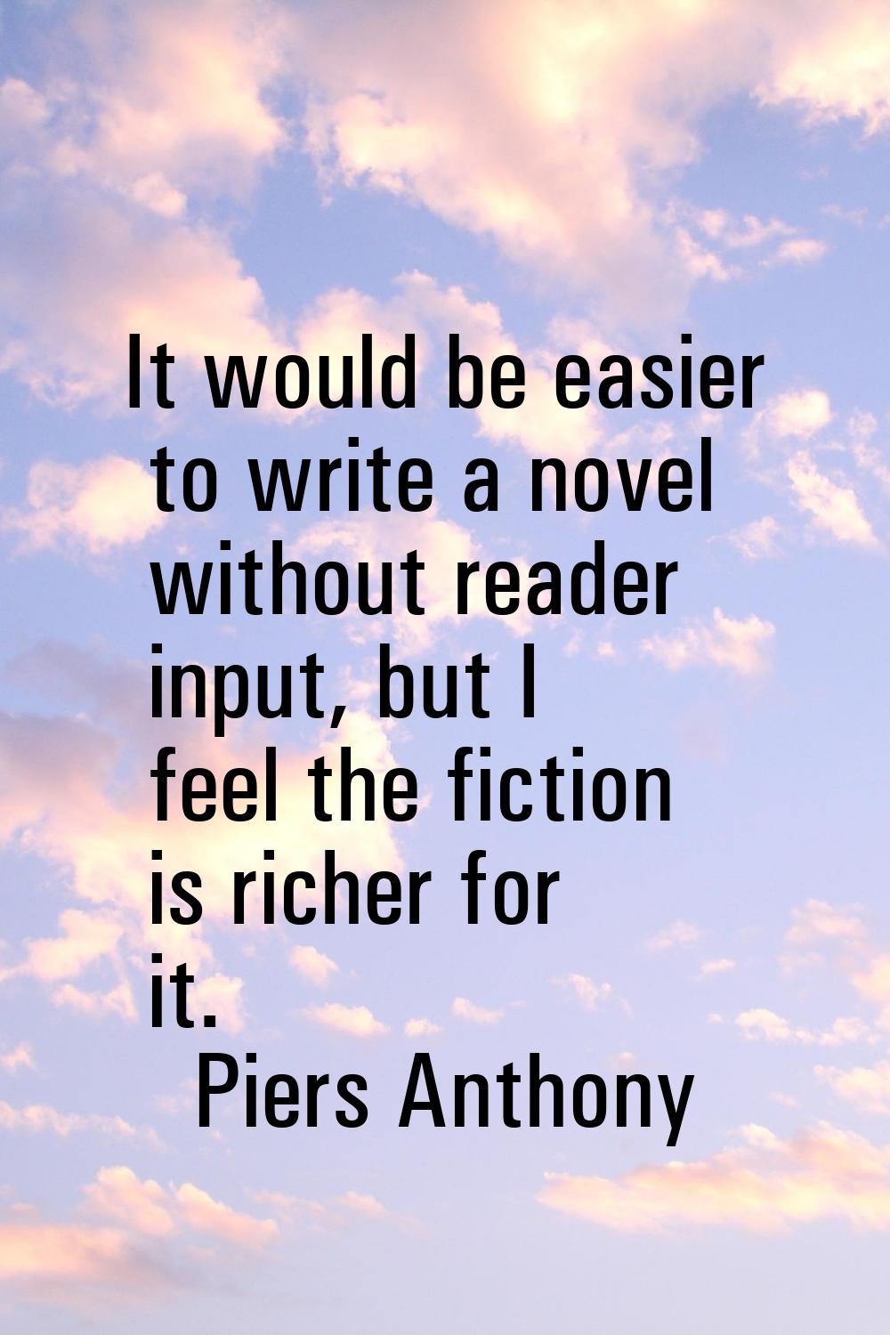 It would be easier to write a novel without reader input, but I feel the fiction is richer for it.
