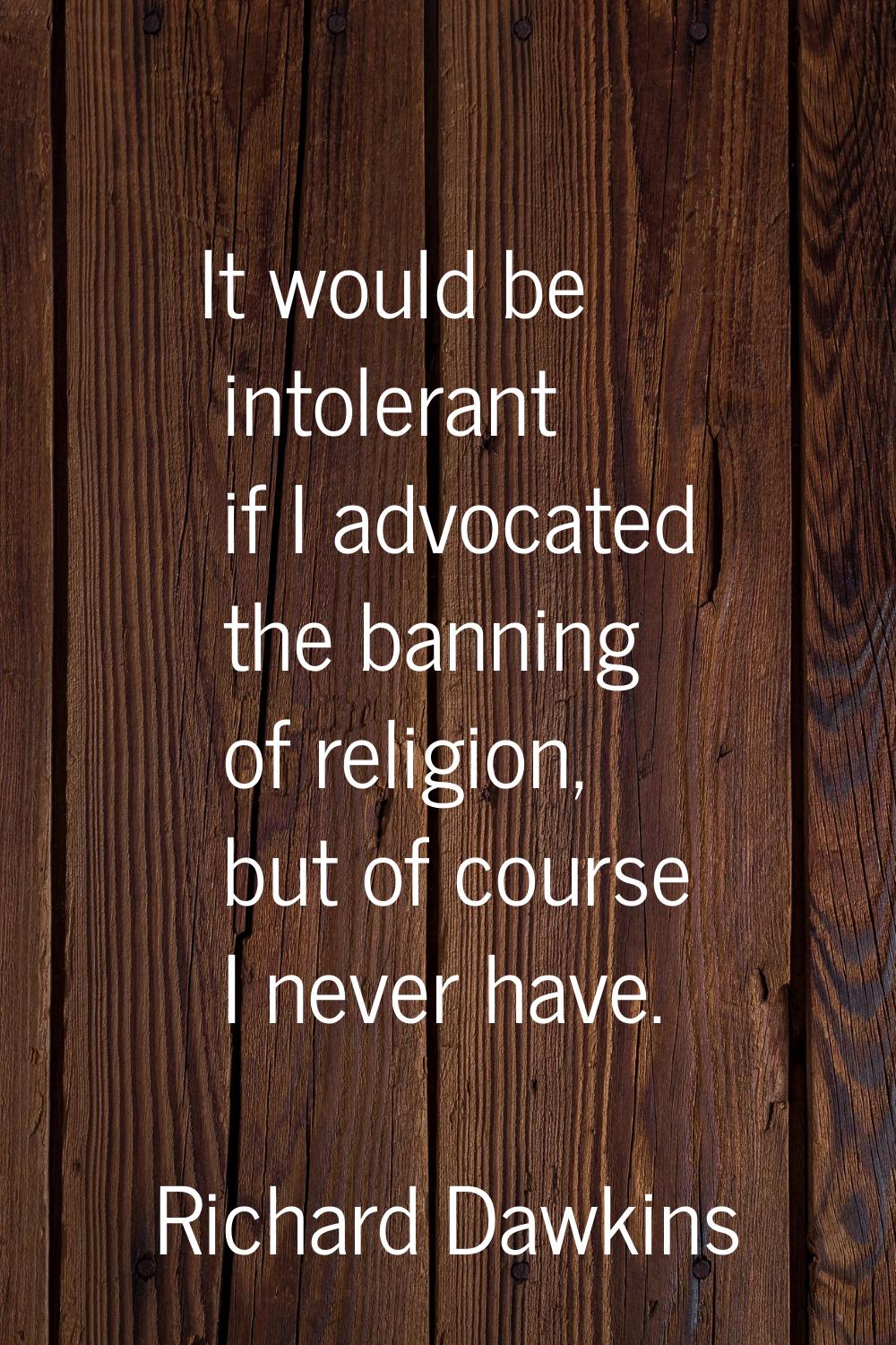 It would be intolerant if I advocated the banning of religion, but of course I never have.