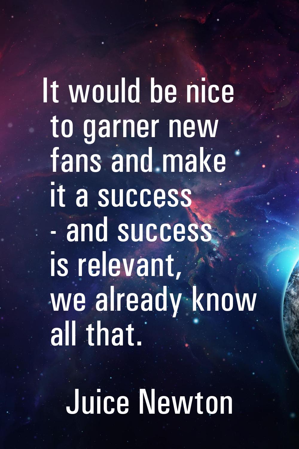 It would be nice to garner new fans and make it a success - and success is relevant, we already kno