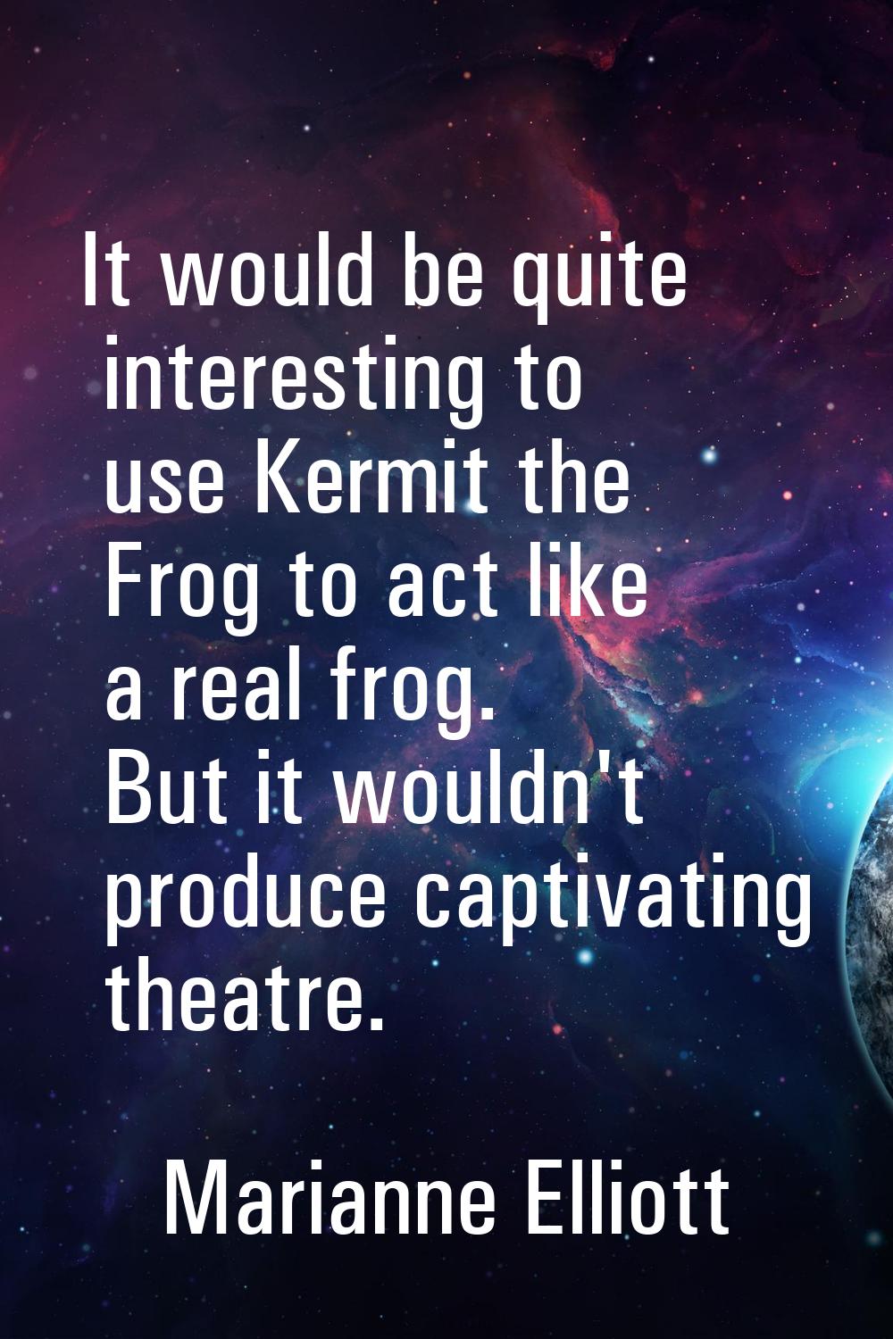 It would be quite interesting to use Kermit the Frog to act like a real frog. But it wouldn't produ
