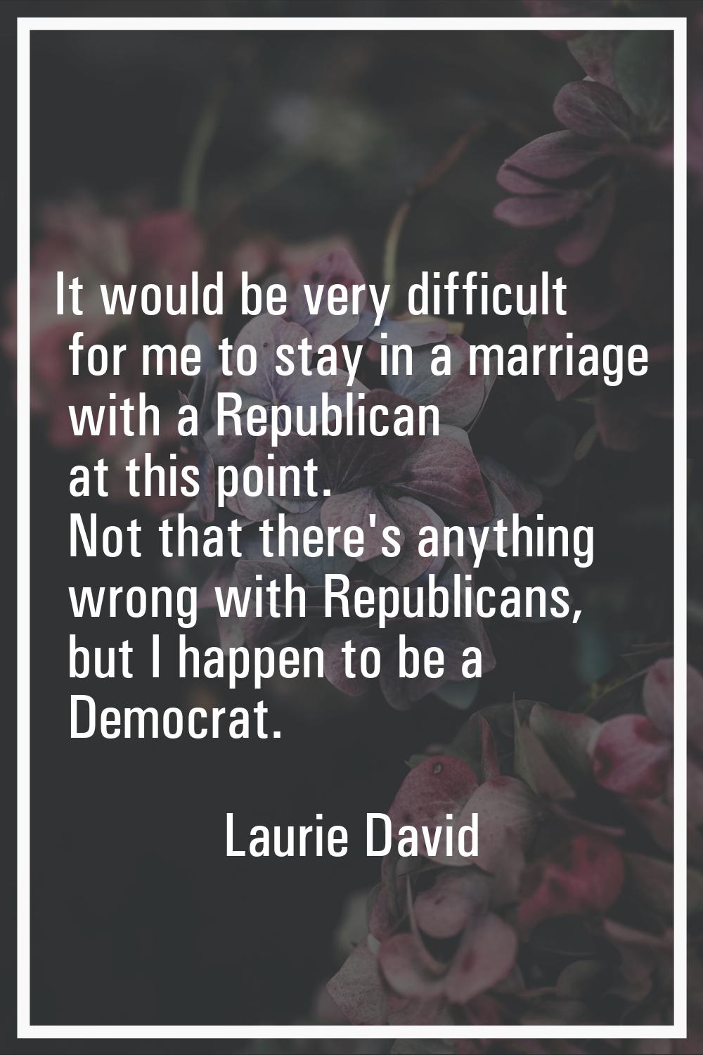 It would be very difficult for me to stay in a marriage with a Republican at this point. Not that t