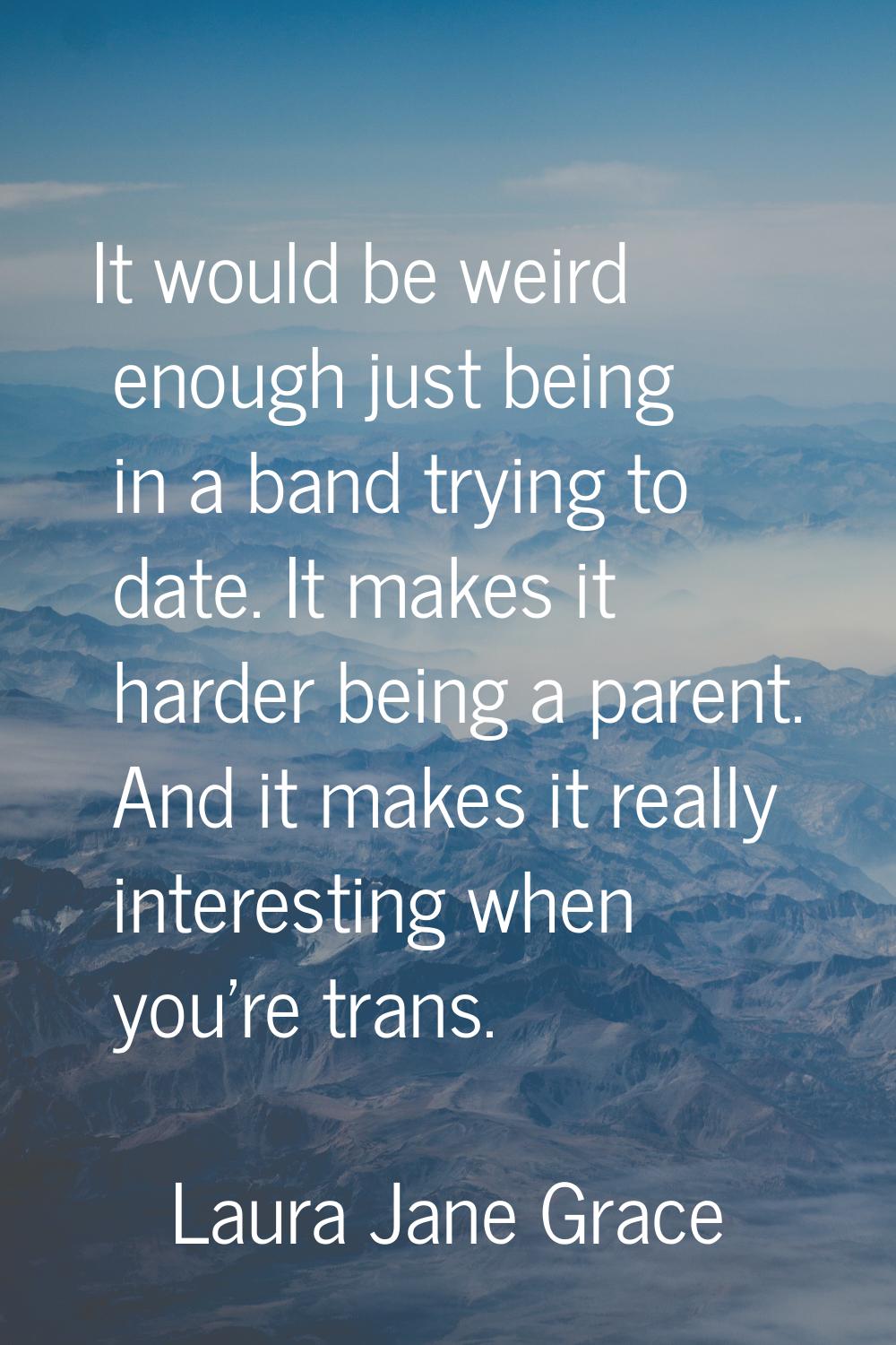It would be weird enough just being in a band trying to date. It makes it harder being a parent. An