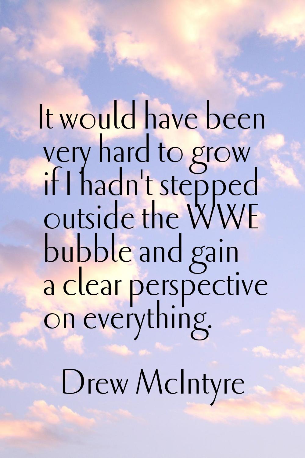 It would have been very hard to grow if I hadn't stepped outside the WWE bubble and gain a clear pe