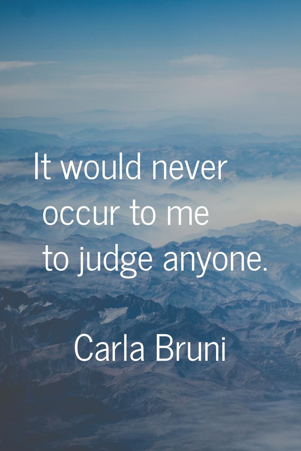 It would never occur to me to judge anyone.