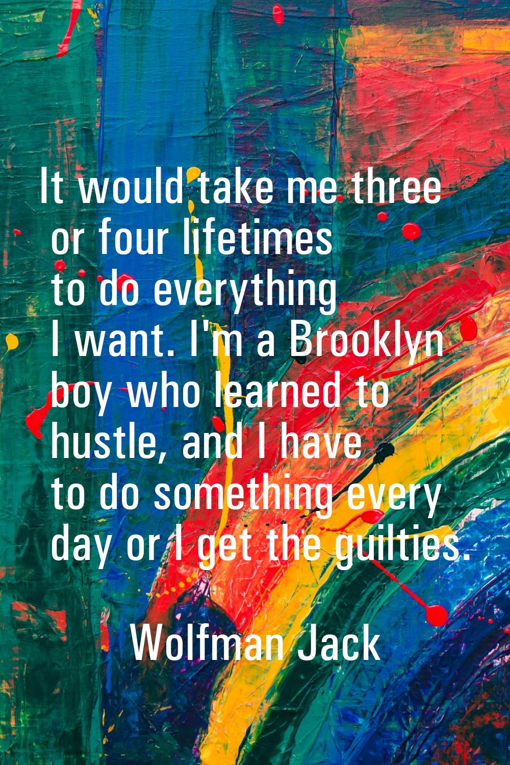 It would take me three or four lifetimes to do everything I want. I'm a Brooklyn boy who learned to