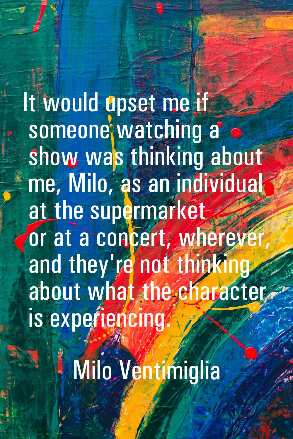 It would upset me if someone watching a show was thinking about me, Milo, as an individual at the s
