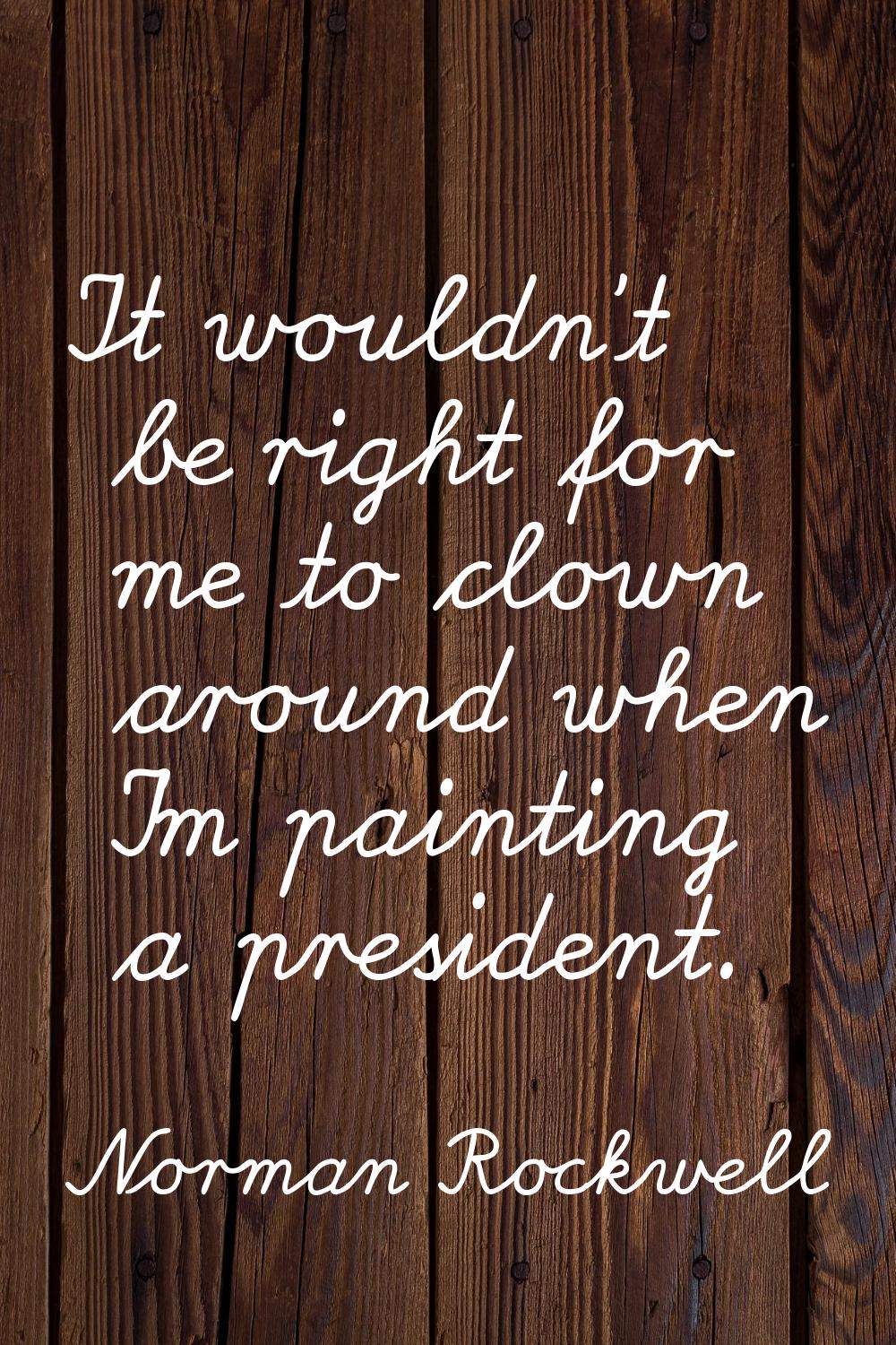 It wouldn't be right for me to clown around when I'm painting a president.