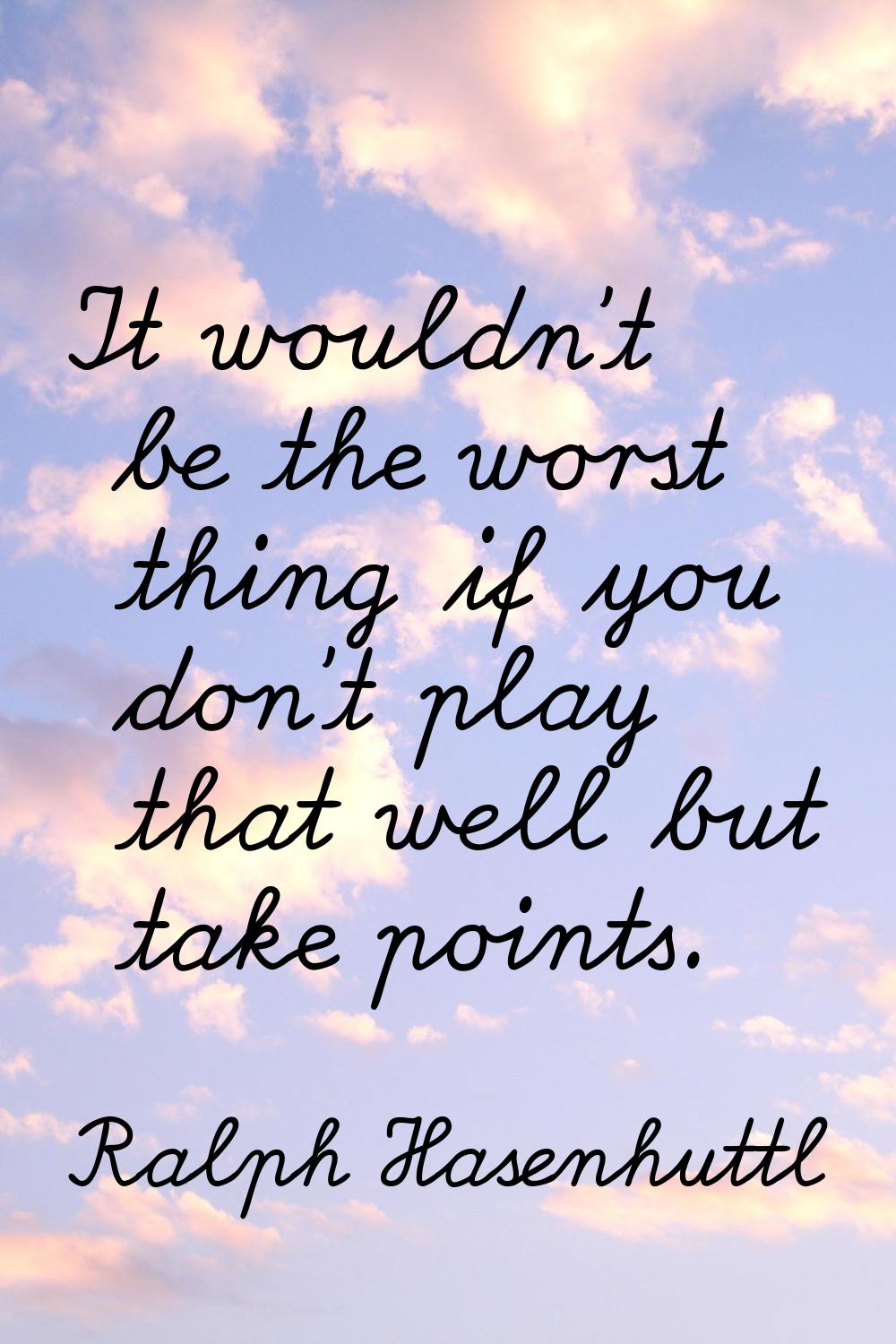 It wouldn't be the worst thing if you don't play that well but take points.
