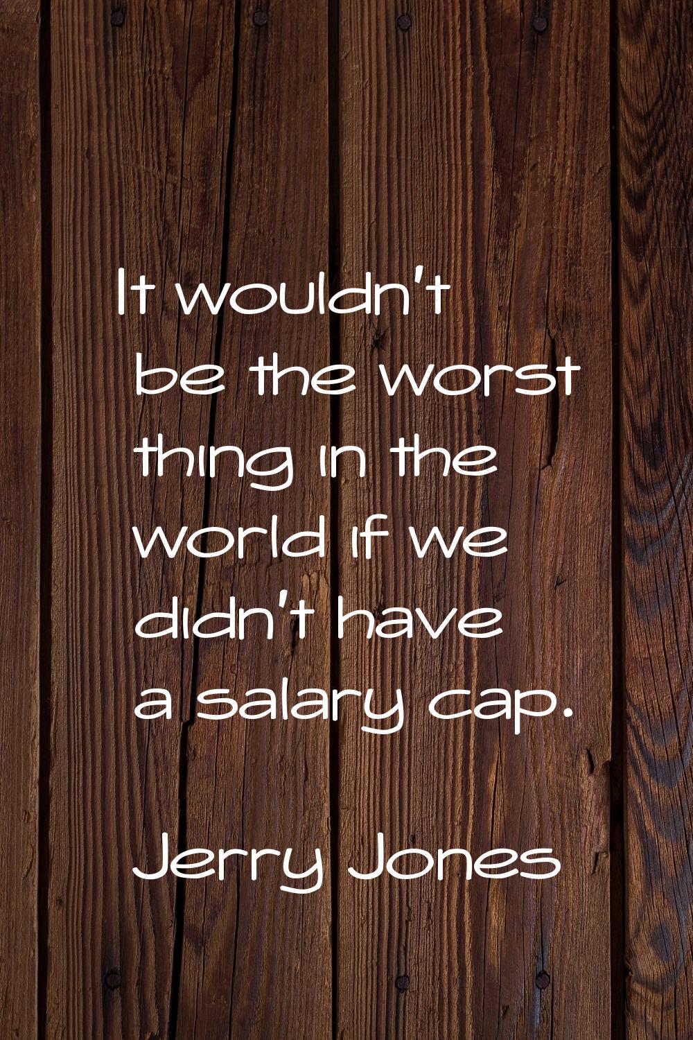 It wouldn't be the worst thing in the world if we didn't have a salary cap.