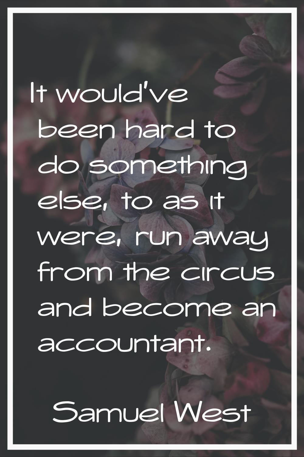 It would've been hard to do something else, to as it were, run away from the circus and become an a