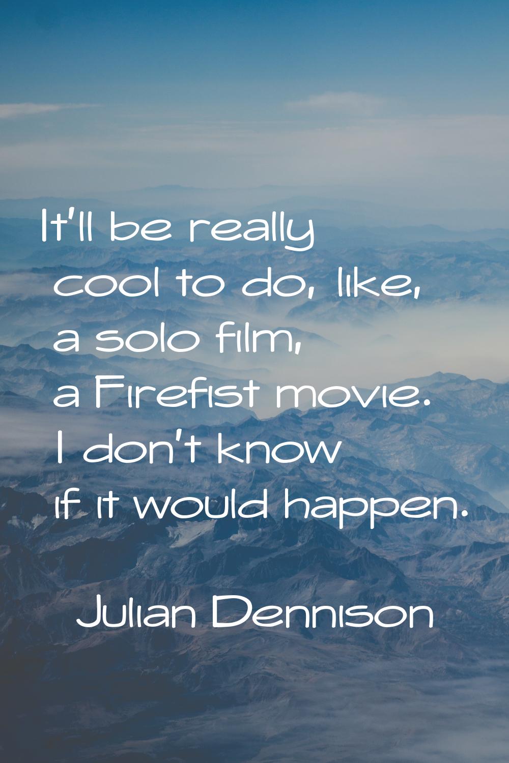 It'll be really cool to do, like, a solo film, a Firefist movie. I don't know if it would happen.