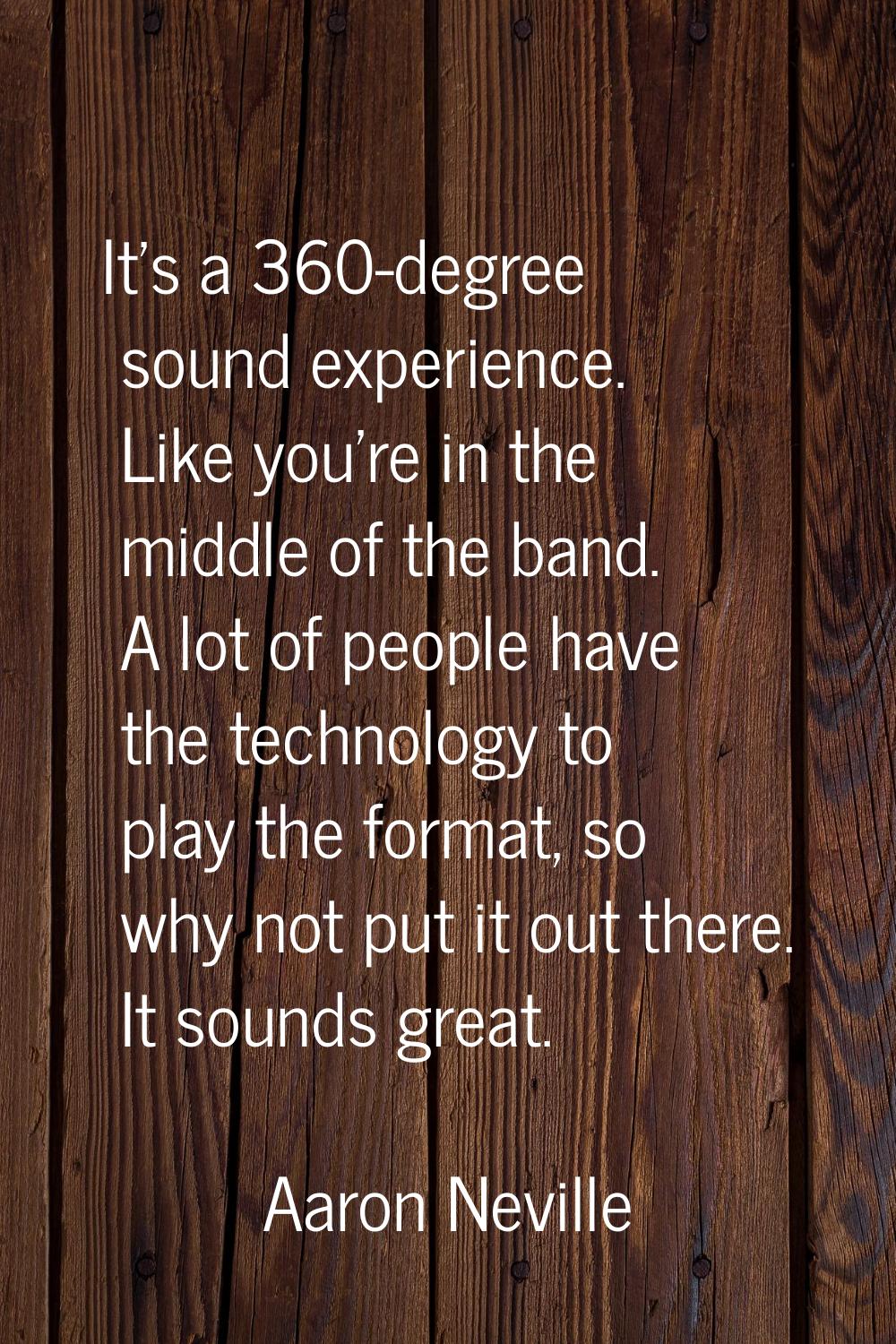 It's a 360-degree sound experience. Like you're in the middle of the band. A lot of people have the